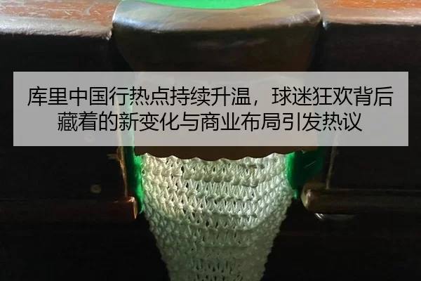 库里中国行热点持续升温，球迷狂欢背后藏着的新变化与商业布局引发热议